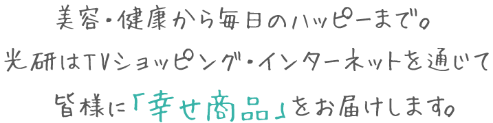 美容・健康から毎日のハッピーまで。光研はTVショッピング・インターネットを通じて皆様に「幸せ商品」をお届けします。